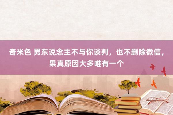 奇米色 男东说念主不与你谈判，也不删除微信，果真原因大多唯有一个