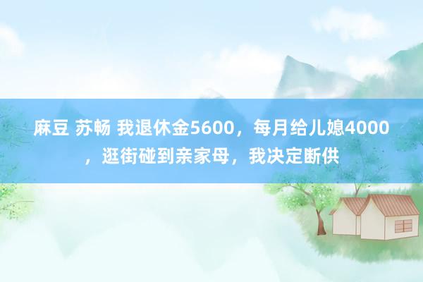 麻豆 苏畅 我退休金5600，每月给儿媳4000，逛街碰到亲家母，我决定断供