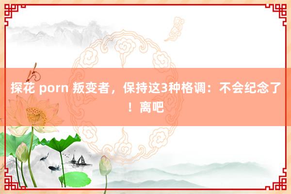 探花 porn 叛变者，保持这3种格调：不会纪念了！离吧