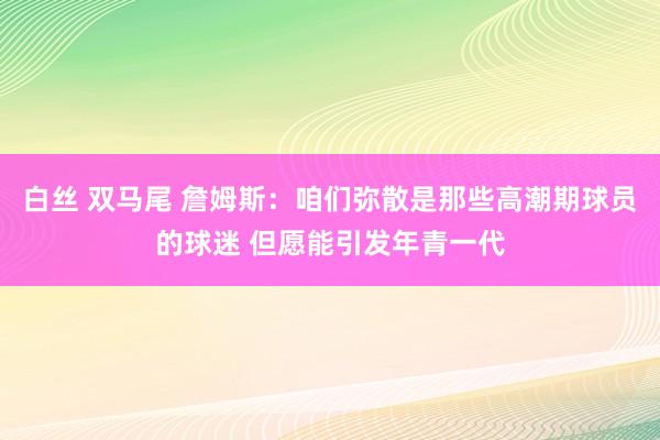 白丝 双马尾 詹姆斯：咱们弥散是那些高潮期球员的球迷 但愿能引发年青一代