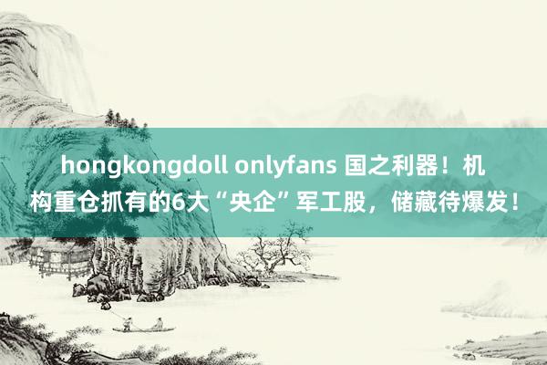 hongkongdoll onlyfans 国之利器！机构重仓抓有的6大“央企”军工股，储藏待爆发！