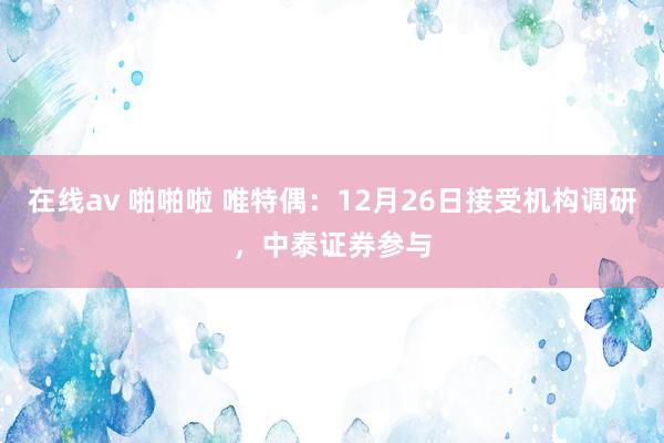在线av 啪啪啦 唯特偶：12月26日接受机构调研，中泰证券参与