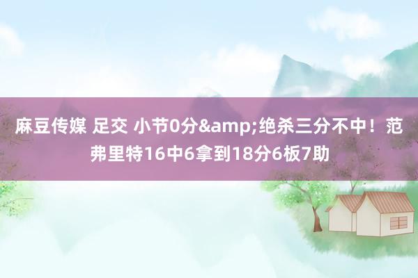 麻豆传媒 足交 小节0分&绝杀三分不中！范弗里特16中6拿到18分6板7助