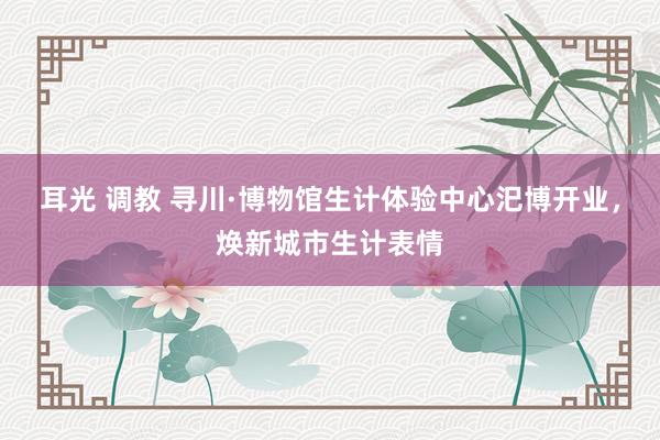 耳光 调教 寻川·博物馆生计体验中心汜博开业，焕新城市生计表情