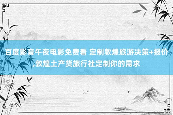百度影音午夜电影免费看 定制敦煌旅游决策+报价,敦煌土产货旅行社定制你的需求