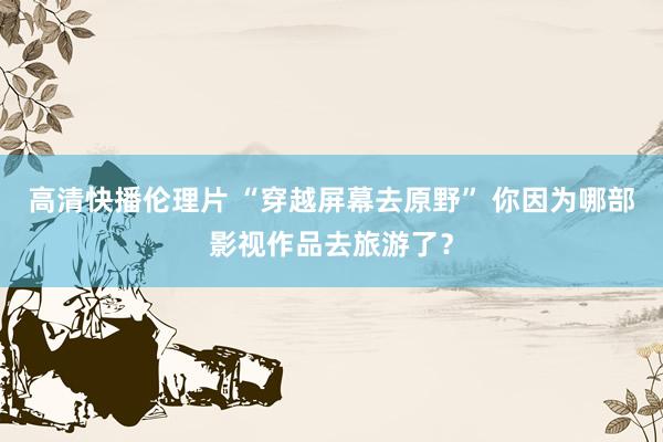 高清快播伦理片 “穿越屏幕去原野” 你因为哪部影视作品去旅游了？