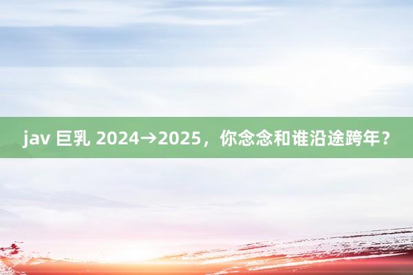 jav 巨乳 2024→2025，你念念和谁沿途跨年？