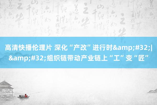 高清快播伦理片 深化“产改”进行时&#32;|&#32;组织链带动产业链上“工”变“匠”