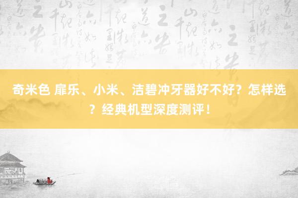奇米色 扉乐、小米、洁碧冲牙器好不好？怎样选？经典机型深度测评！
