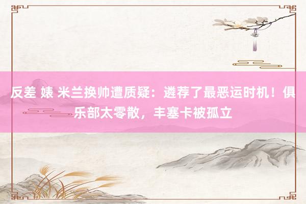 反差 婊 米兰换帅遭质疑：遴荐了最恶运时机！俱乐部太零散，丰塞卡被孤立