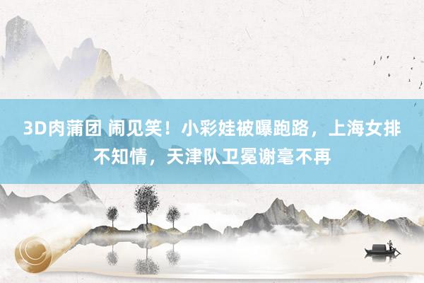3D肉蒲团 闹见笑！小彩娃被曝跑路，上海女排不知情，天津队卫冕谢毫不再