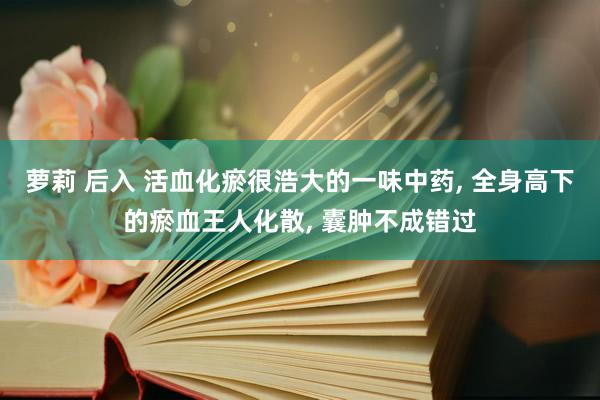 萝莉 后入 活血化瘀很浩大的一味中药, 全身高下的瘀血王人化散, 囊肿不成错过