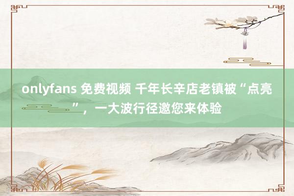 onlyfans 免费视频 千年长辛店老镇被“点亮”，一大波行径邀您来体验