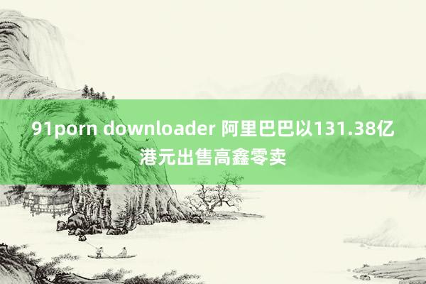 91porn downloader 阿里巴巴以131.38亿港元出售高鑫零卖
