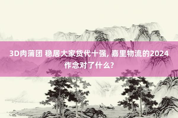 3D肉蒲团 稳居大家货代十强, 嘉里物流的2024作念对了什么?