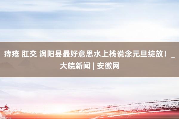 痔疮 肛交 ﻿涡阳县最好意思水上栈说念元旦绽放！_大皖新闻 | 安徽网