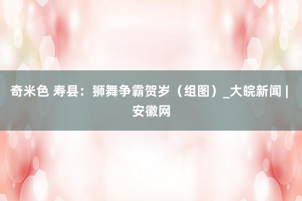 奇米色 寿县：狮舞争霸贺岁（组图）_大皖新闻 | 安徽网