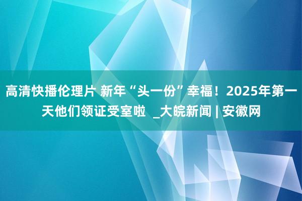 高清快播伦理片 新年“头一份”幸福！2025年第一天他们领证受室啦  _大皖新闻 | 安徽网