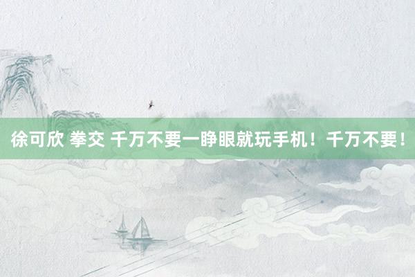徐可欣 拳交 千万不要一睁眼就玩手机！千万不要！