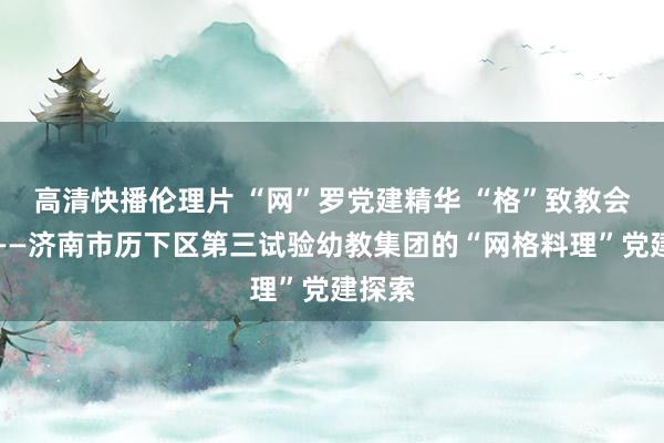 高清快播伦理片 “网”罗党建精华 “格”致教会昔日——济南市历下区第三试验幼教集团的“网格料理”党建探索