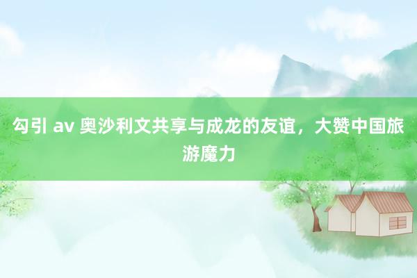 勾引 av 奥沙利文共享与成龙的友谊，大赞中国旅游魔力