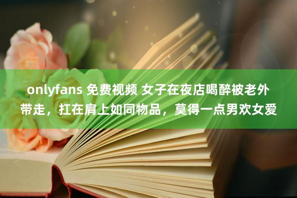 onlyfans 免费视频 女子在夜店喝醉被老外带走，扛在肩上如同物品，莫得一点男欢女爱