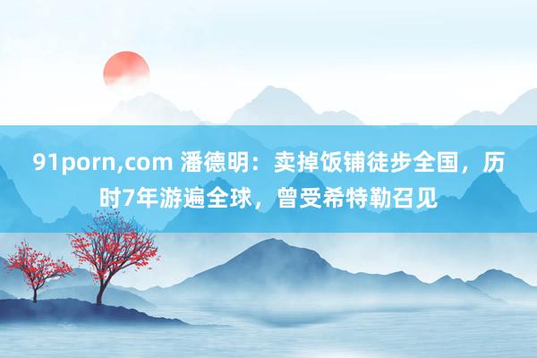 91porn,com 潘德明：卖掉饭铺徒步全国，历时7年游遍全球，曾受希特勒召见