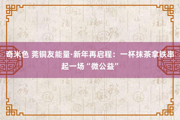 奇米色 莞铜友能量·新年再启程：一杯抹茶拿铁串起一场“微公益”