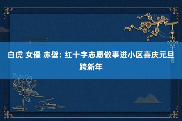白虎 女優 赤壁: 红十字志愿做事进小区喜庆元旦跨新年