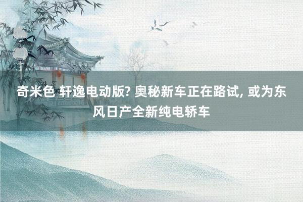 奇米色 轩逸电动版? 奥秘新车正在路试, 或为东风日产全新纯电轿车