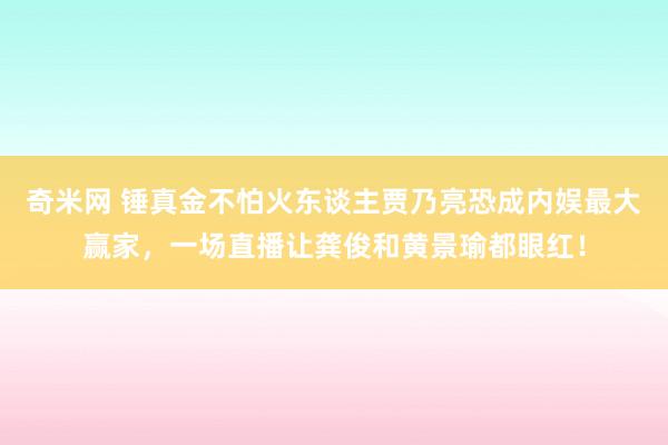 奇米网 锤真金不怕火东谈主贾乃亮恐成内娱最大赢家，一场直播让龚俊和黄景瑜都眼红！