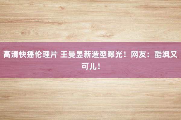 高清快播伦理片 王曼昱新造型曝光！网友：酷飒又可儿！