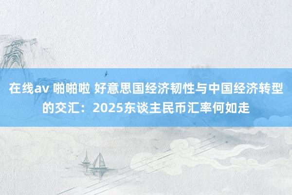 在线av 啪啪啦 好意思国经济韧性与中国经济转型的交汇：2025东谈主民币汇率何如走