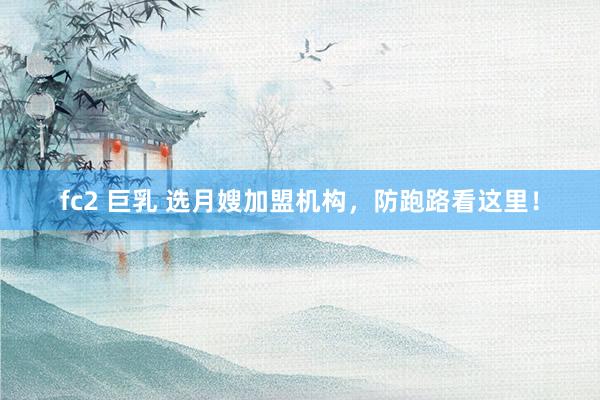 fc2 巨乳 选月嫂加盟机构，防跑路看这里！