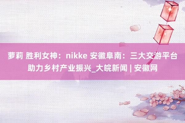萝莉 胜利女神：nikke 安徽阜南：三大交游平台助力乡村产业振兴_大皖新闻 | 安徽网