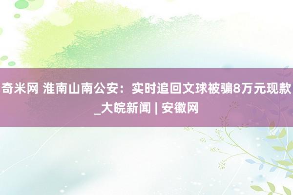 奇米网 淮南山南公安：实时追回文球被骗8万元现款_大皖新闻 | 安徽网
