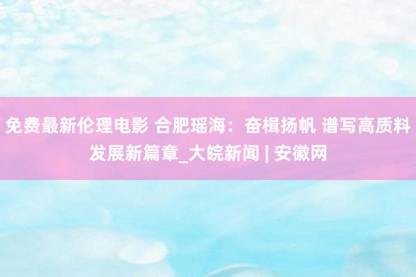 免费最新伦理电影 合肥瑶海：奋楫扬帆 谱写高质料发展新篇章_大皖新闻 | 安徽网