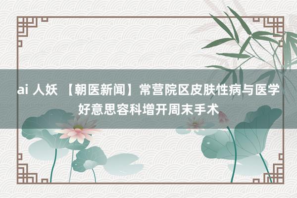 ai 人妖 【朝医新闻】常营院区皮肤性病与医学好意思容科增开周末手术
