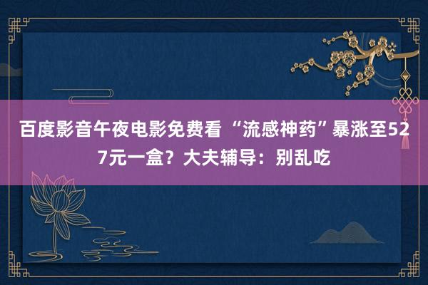 百度影音午夜电影免费看 “流感神药”暴涨至527元一盒？大夫辅导：别乱吃