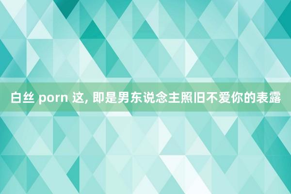白丝 porn 这, 即是男东说念主照旧不爱你的表露