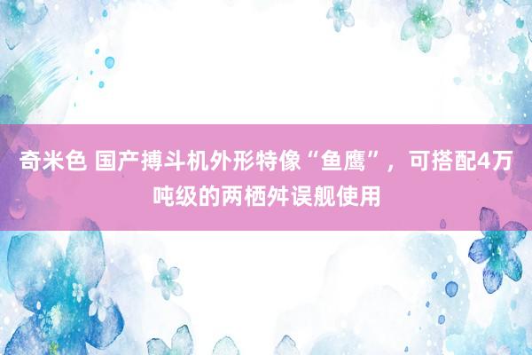 奇米色 国产搏斗机外形特像“鱼鹰”，可搭配4万吨级的两栖舛误舰使用