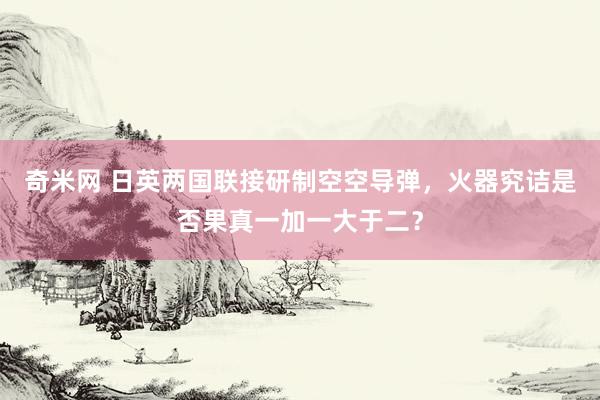 奇米网 日英两国联接研制空空导弹，火器究诘是否果真一加一大于二？