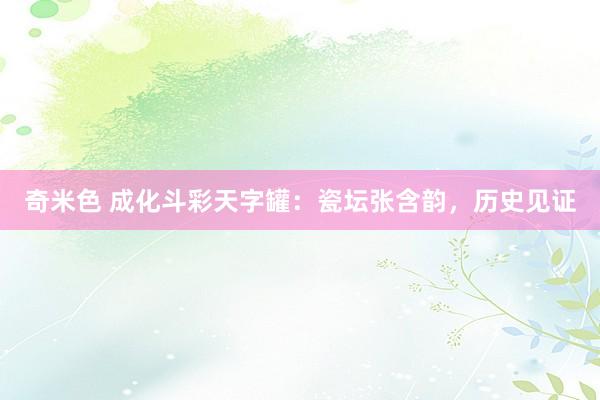 奇米色 成化斗彩天字罐：瓷坛张含韵，历史见证