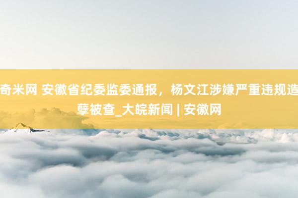 奇米网 安徽省纪委监委通报，杨文江涉嫌严重违规造孽被查_大皖新闻 | 安徽网