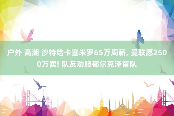 户外 高潮 沙特给卡塞米罗65万周薪, 曼联愿2500万卖! 队友劝服都尔克泽留队