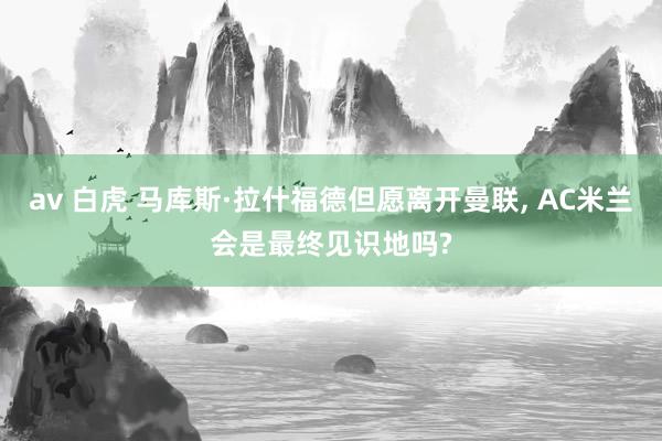 av 白虎 马库斯·拉什福德但愿离开曼联, AC米兰会是最终见识地吗?