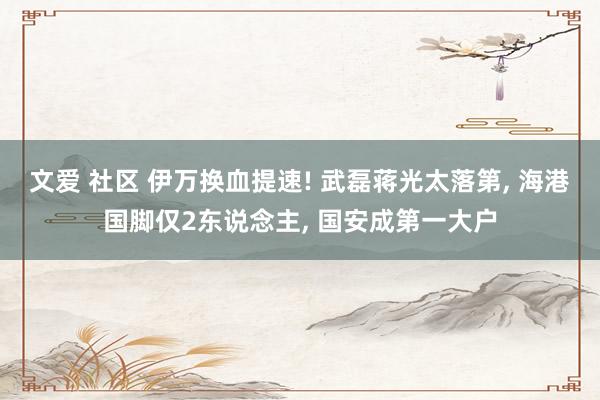 文爱 社区 伊万换血提速! 武磊蒋光太落第, 海港国脚仅2东说念主, 国安成第一大户
