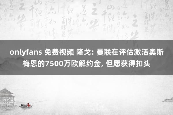 onlyfans 免费视频 隆戈: 曼联在评估激活奥斯梅恩的7500万欧解约金, 但愿获得扣头