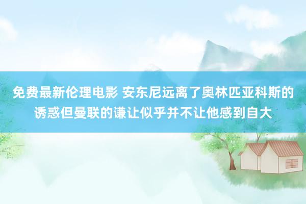 免费最新伦理电影 安东尼远离了奥林匹亚科斯的诱惑但曼联的谦让似乎并不让他感到自大