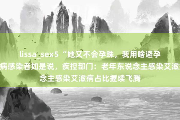 lissa_sex5 “她又不会孕珠，我用啥避孕套？”老年艾滋病感染者如是说，疾控部门：老年东说念主感染艾滋病占比握续飞腾